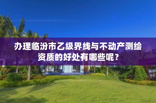 办理临汾市乙级界线与不动产测绘资质的好处有哪些呢?