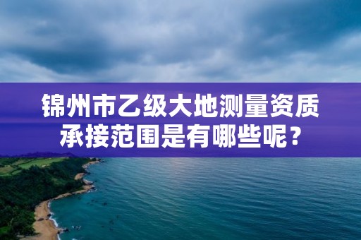 锦州市乙级大地测量资质承接范围是有哪些呢？