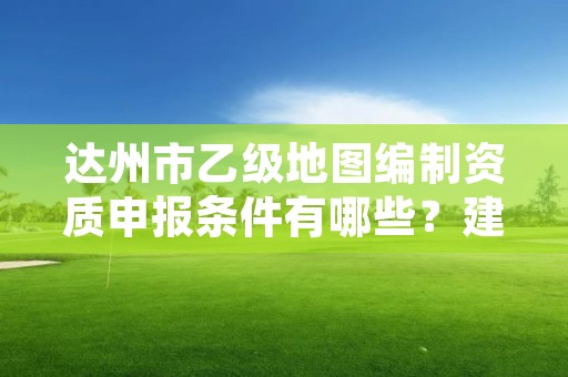 达州市乙级地图编制资质申报条件有哪些?建议收藏!