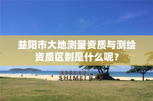 益阳市大地测量资质与测绘资质区别是什么呢?