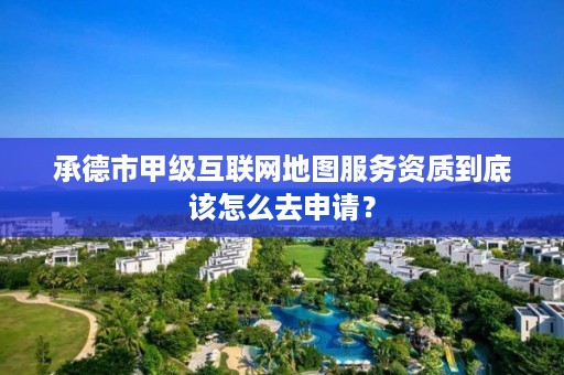 承德市甲级互联网地图服务资质到底该怎么去申请?