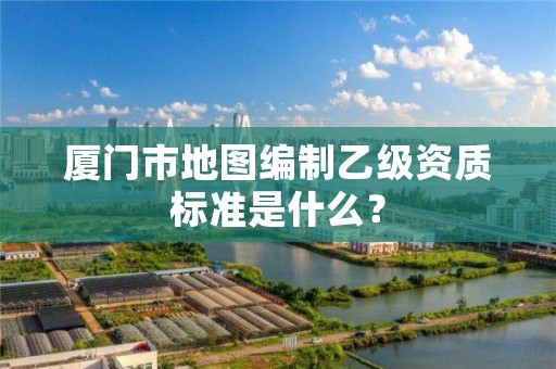 厦门市地图编制乙级资质标准是什么?