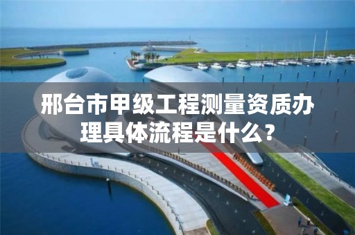 邢台市甲级工程测量资质办理具体流程是什么?