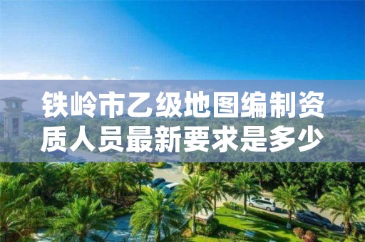 铁岭市乙级地图编制资质人员最新要求是多少个?