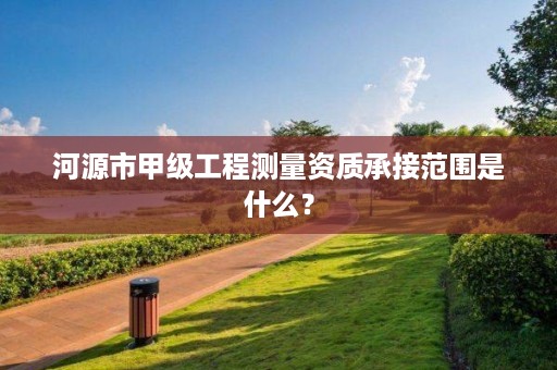 河源市甲级工程测量资质承接范围是什么？