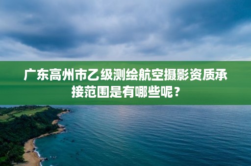 广东高州市乙级测绘航空摄影资质承接范围是有哪些呢？