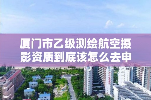 厦门市乙级测绘航空摄影资质到底该怎么去申请?