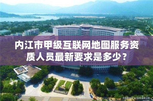 内江市甲级互联网地图服务资质人员最新要求是多少?