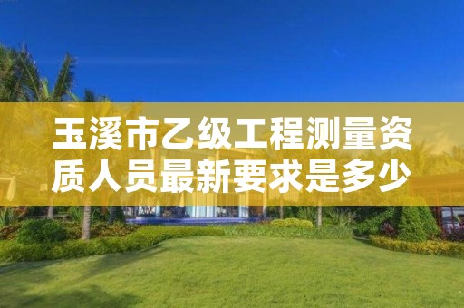 玉溪市乙级工程测量资质人员最新要求是多少人个?