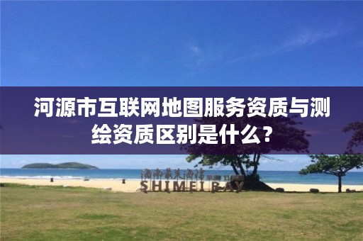 河源市互联网地图服务资质与测绘资质区别是什么？