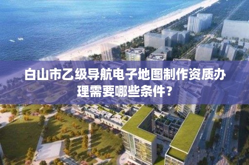 白山市乙级导航电子地图制作资质办理需要哪些条件?