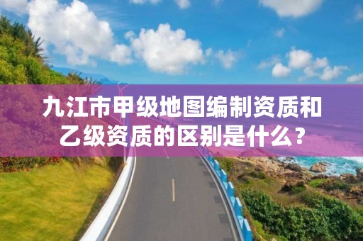 九江市甲级地图编制资质和乙级资质的区别是什么?