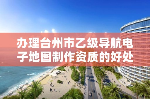 办理台州市乙级导航电子地图制作资质的好处有哪些呢?