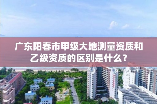 广东阳春市甲级大地测量资质和乙级资质的区别是什么？
