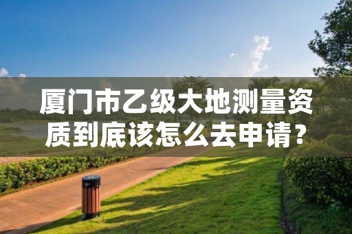 厦门市乙级大地测量资质到底该怎么去申请?