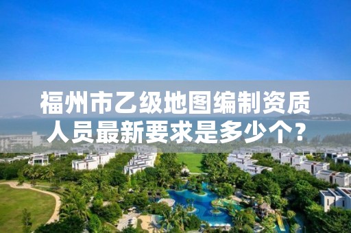 福州市乙级地图编制资质人员最新要求是多少个?