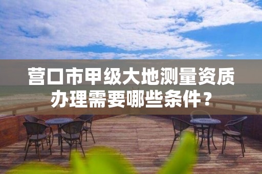 营口市甲级大地测量资质办理需要哪些条件?