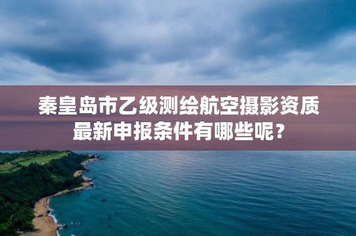 秦皇岛市乙级测绘航空摄影资质最新申报条件有哪些呢?