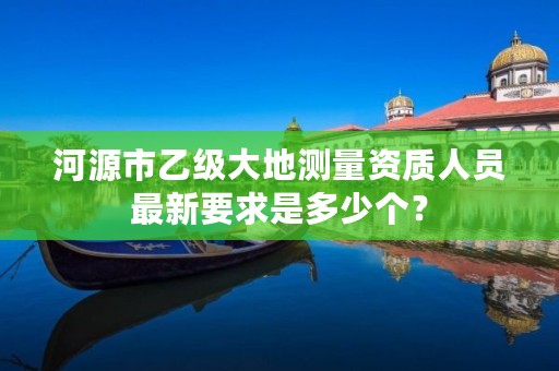 河源市乙级大地测量资质人员最新要求是多少个？
