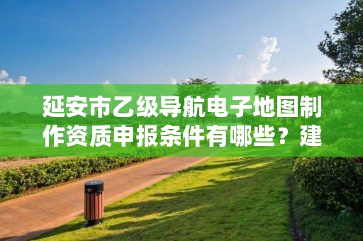 延安市乙级导航电子地图制作资质申报条件有哪些?建议收藏!