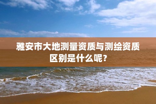雅安市大地测量资质与测绘资质区别是什么呢?