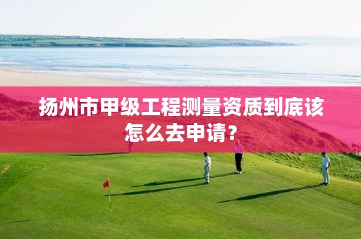 扬州市甲级工程测量资质到底该怎么去申请?