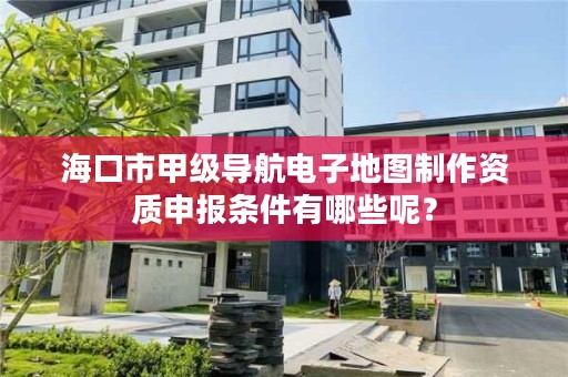 海口市甲级导航电子地图制作资质申报条件有哪些呢?