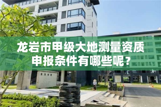 龙岩市甲级大地测量资质申报条件有哪些呢?