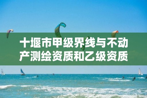 十堰市甲级界线与不动产测绘资质和乙级资质的区别是什么?