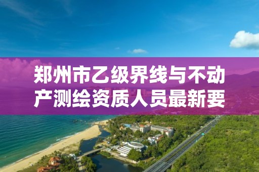 郑州市乙级界线与不动产测绘资质人员最新要求是多少个?