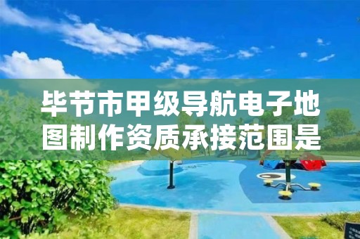 毕节市甲级导航电子地图制作资质承接范围是什么?