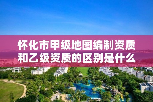 怀化市甲级地图编制资质和乙级资质的区别是什么?