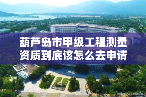 葫芦岛市甲级工程测量资质到底该怎么去申请？