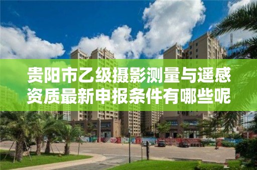 贵阳市乙级摄影测量与遥感资质最新申报条件有哪些呢?
