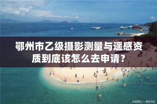 鄂州市乙级摄影测量与遥感资质到底该怎么去申请?