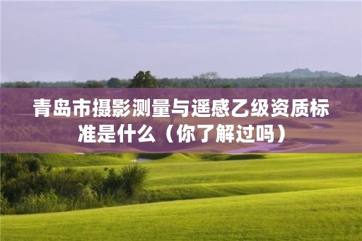 青岛市摄影测量与遥感乙级资质标准是什么(你了解过吗)