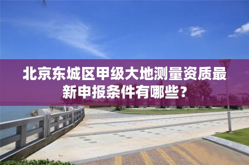 北京东城区甲级大地测量资质最新申报条件有哪些?