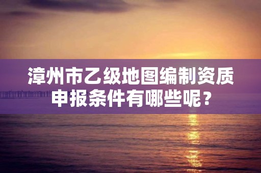 漳州市乙级地图编制资质申报条件有哪些呢?