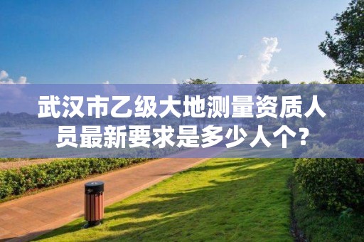 武汉市乙级大地测量资质人员最新要求是多少人个?