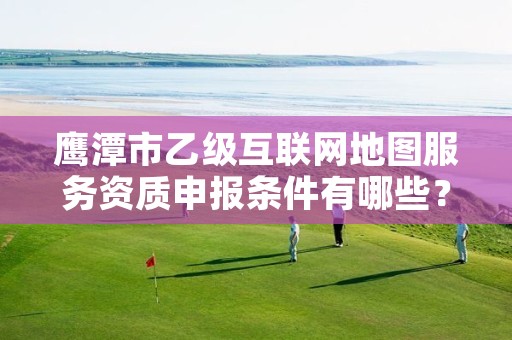 鹰潭市乙级互联网地图服务资质申报条件有哪些?建议收藏!