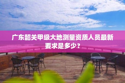 广东韶关甲级大地测量资质人员最新要求是多少？