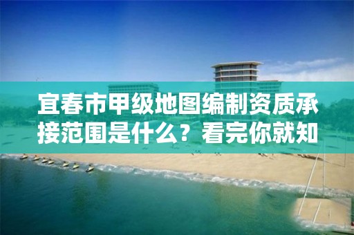 宜春市甲级地图编制资质承接范围是什么?看完你就知道了
