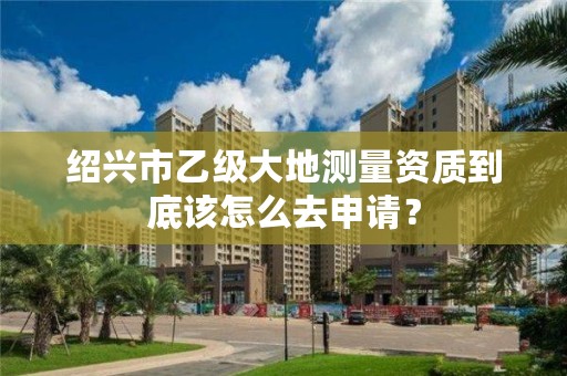 绍兴市乙级大地测量资质到底该怎么去申请?
