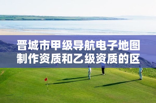 晋城市甲级导航电子地图制作资质和乙级资质的区别是什么?