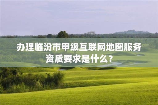 办理临汾市甲级互联网地图服务资质要求是什么?