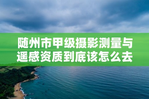 随州市甲级摄影测量与遥感资质到底该怎么去申请?