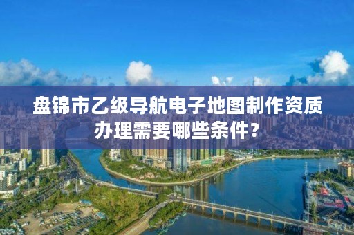 盘锦市乙级导航电子地图制作资质办理需要哪些条件？