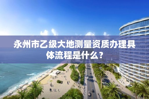永州市乙级大地测量资质办理具体流程是什么?