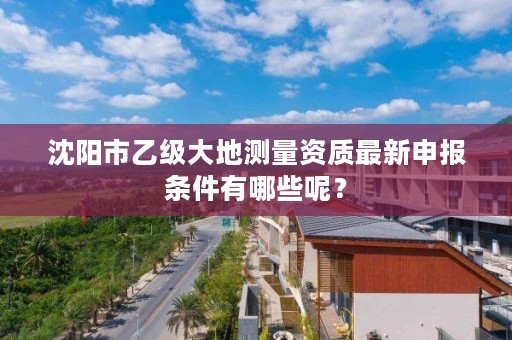 沈阳市乙级大地测量资质最新申报条件有哪些呢？