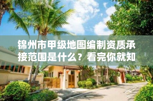 锦州市甲级地图编制资质承接范围是什么？看完你就知道了